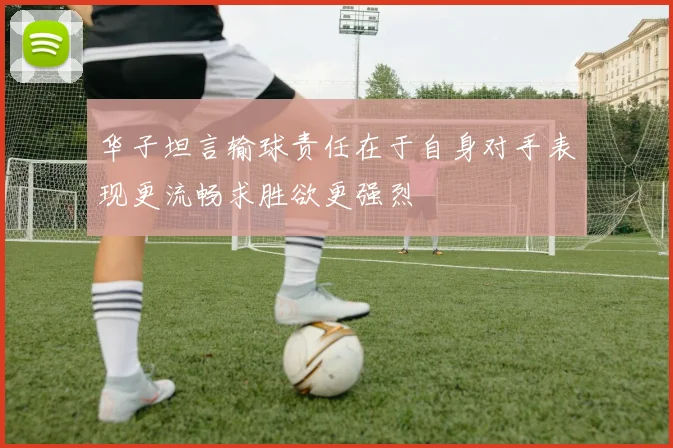 华子坦言输球责任在于自身对手表现更流畅求胜欲更强烈