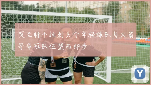 莫兰特个性刺头令年轻球队与火箭等争冠队伍望而却步