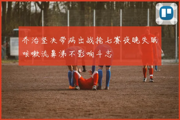 乔治坚决带病出战抢七赛夜晚失眠咳嗽流鼻涕不影响斗志