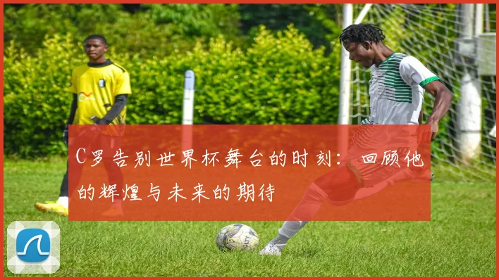 C罗告别世界杯舞台的时刻：回顾他的辉煌与未来的期待