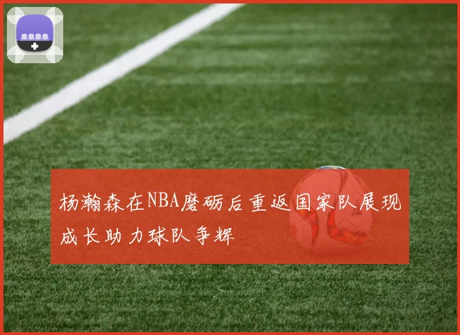 杨瀚森在NBA磨砺后重返国家队展现成长助力球队争辉