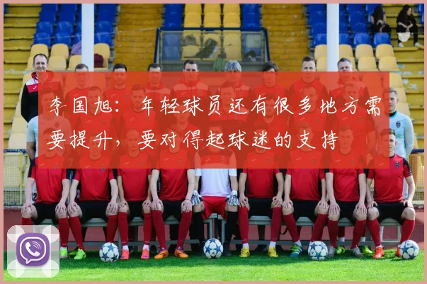 李国旭：年轻球员还有很多地方需要提升，要对得起球迷的支持