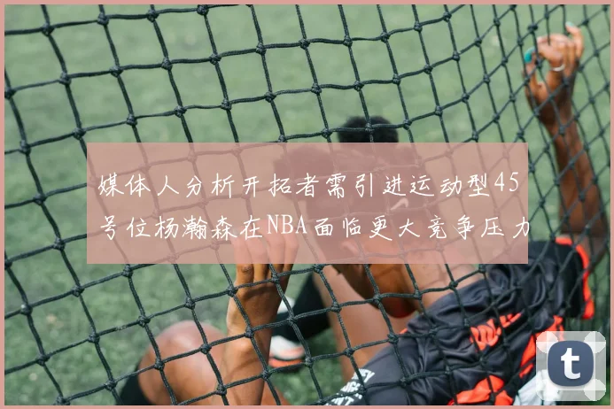 媒体人分析开拓者需引进运动型45号位杨瀚森在NBA面临更大竞争压力