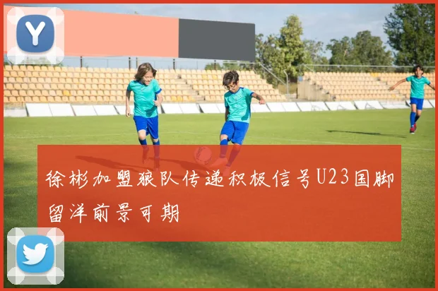 徐彬加盟狼队传递积极信号U23国脚留洋前景可期