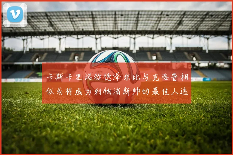 卡斯卡里诺称德泽尔比与克洛普相似或将成为利物浦新帅的最佳人选