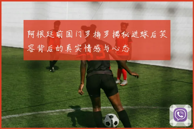 阿根廷前国门罗梅罗揭秘进球后笑容背后的真实情感与心态