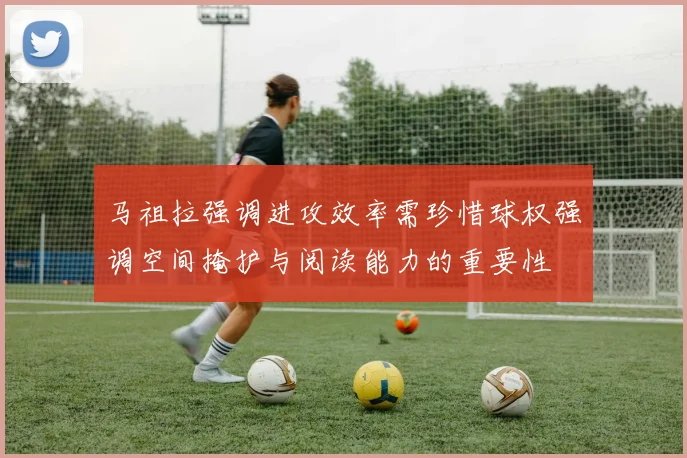 马祖拉强调进攻效率需珍惜球权强调空间掩护与阅读能力的重要性