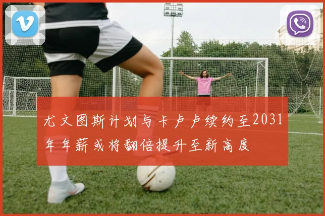 尤文图斯计划与卡卢卢续约至2031年年薪或将翻倍提升至新高度