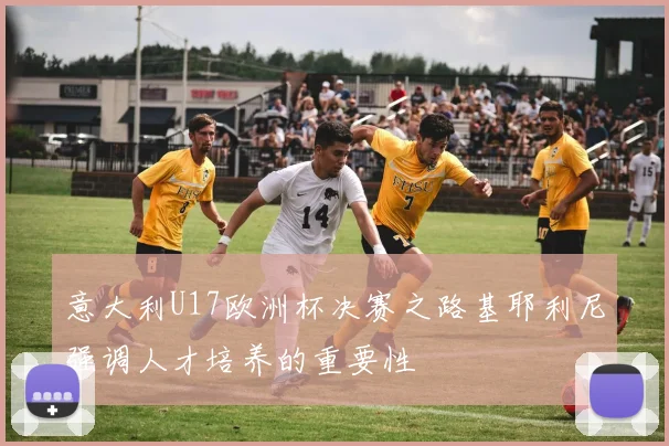 意大利U17欧洲杯决赛之路基耶利尼强调人才培养的重要性