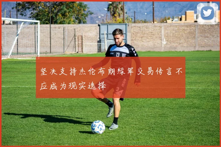 坚决支持杰伦布朗绿军交易传言不应成为现实选择