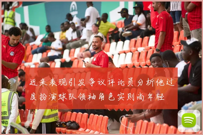 近来表现引发争议评论员分析他过度扮演球队领袖角色实则尚年轻