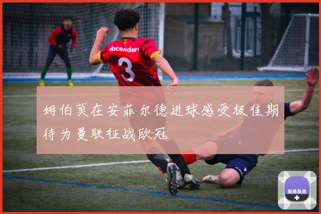 姆伯莫在安菲尔德进球感受极佳期待为曼联征战欧冠