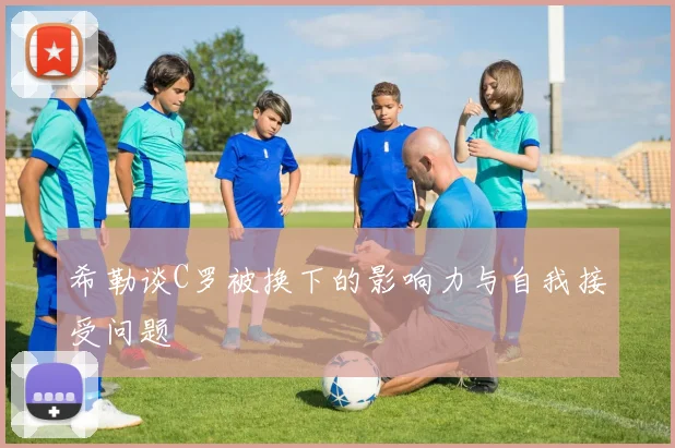 希勒谈C罗被换下的影响力与自我接受问题