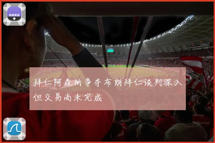 拜仁阿森纳争夺布朗拜仁谈判深入但交易尚未完成