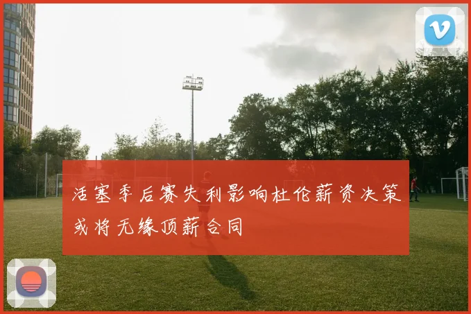 活塞季后赛失利影响杜伦薪资决策或将无缘顶薪合同