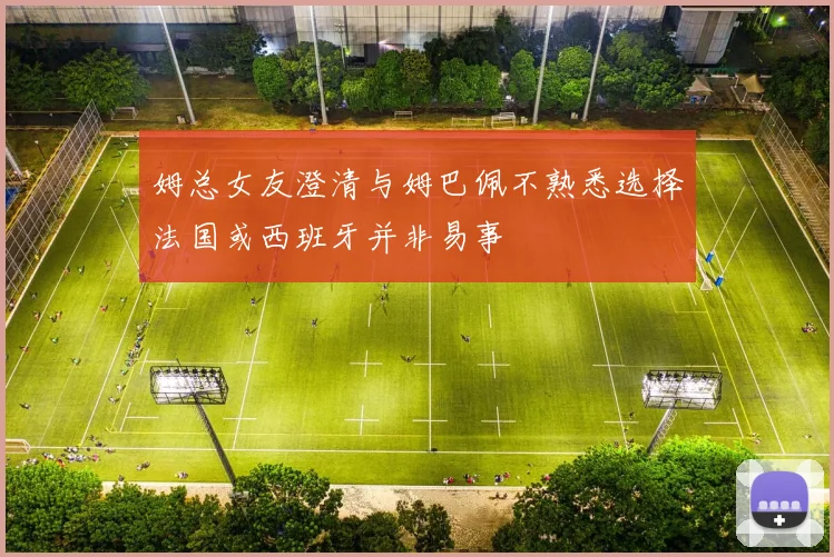 姆总女友澄清与姆巴佩不熟悉选择法国或西班牙并非易事