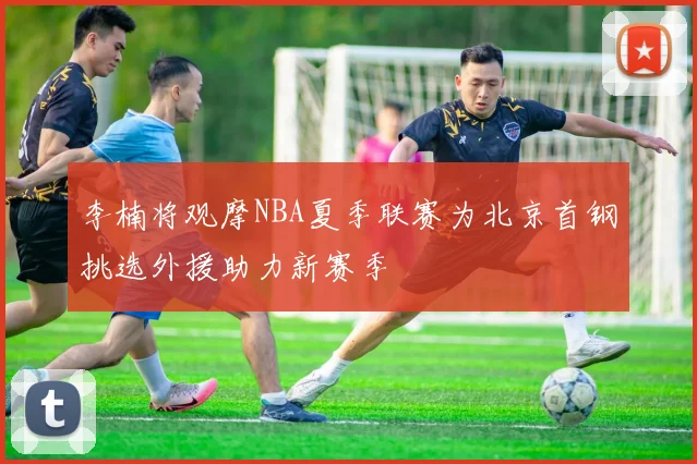李楠将观摩NBA夏季联赛为北京首钢挑选外援助力新赛季