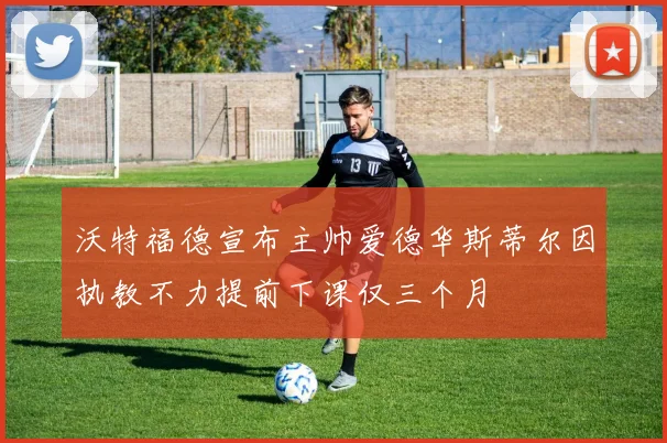 沃特福德宣布主帅爱德华斯蒂尔因执教不力提前下课仅三个月
