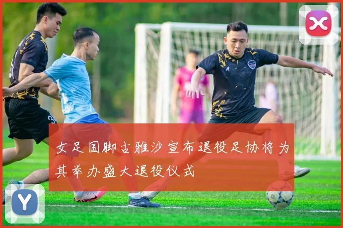 女足国脚古雅沙宣布退役足协将为其举办盛大退役仪式