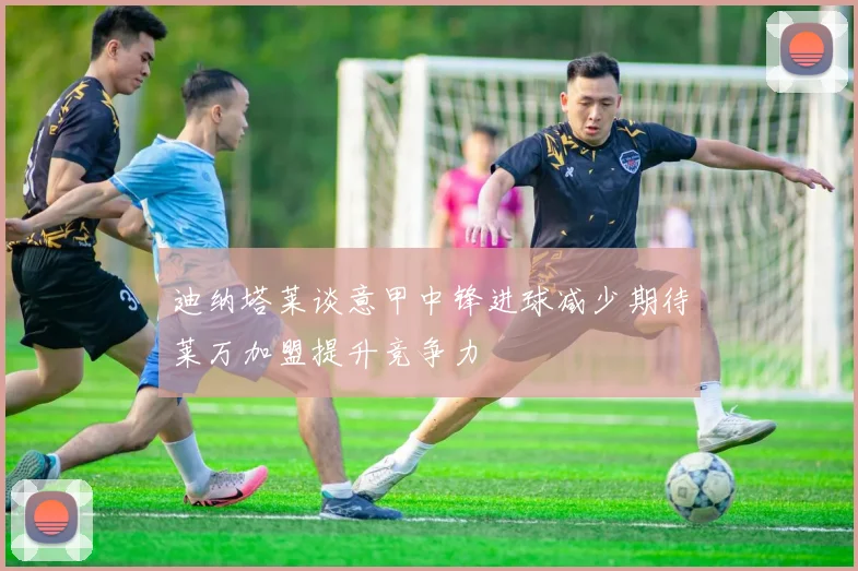 迪纳塔莱谈意甲中锋进球减少期待莱万加盟提升竞争力