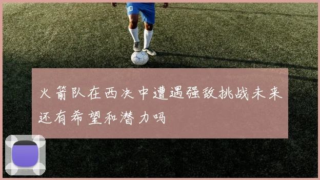 火箭队在西决中遭遇强敌挑战未来还有希望和潜力吗