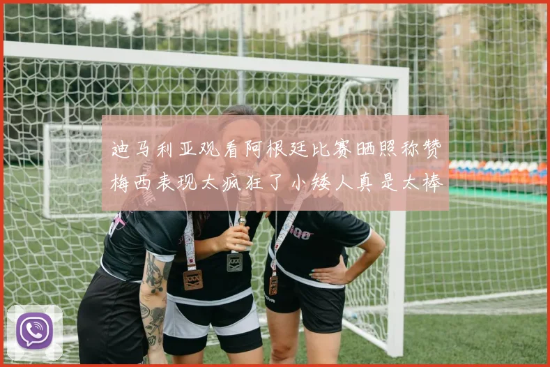 迪马利亚观看阿根廷比赛晒照称赞梅西表现太疯狂了小矮人真是太棒了