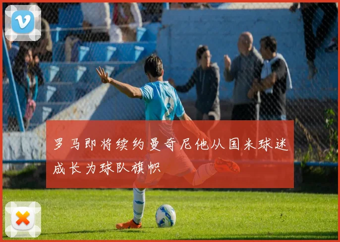罗马即将续约曼奇尼他从国米球迷成长为球队旗帜